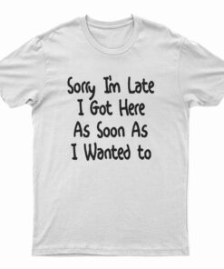 Sorry I'm Late I Got Here As Soon As I Wanted To T-Shirt