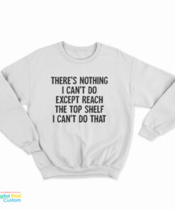 There's Nothing I Can't Do Except Reach The Top Shelf I Can't Do That Sweatshirt
