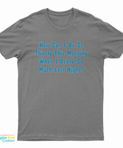 How Can I Be So Thirsty This Morning When I Drank So Much Last Night T-Shirt