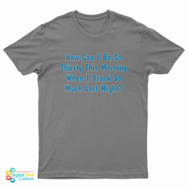 How Can I Be So Thirsty This Morning When I Drank So Much Last Night T-Shirt