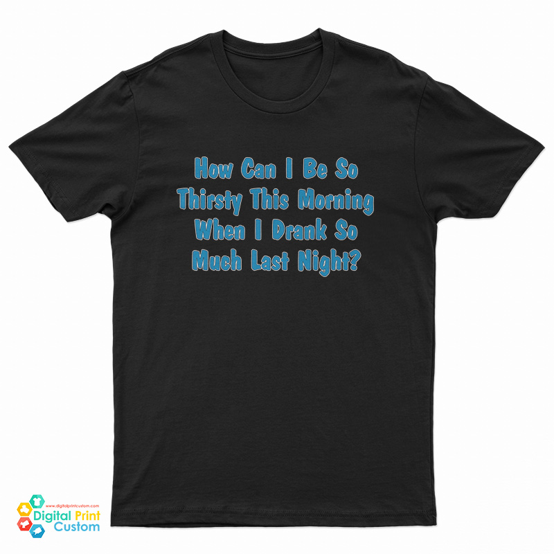 How Can I Be So Thirsty This Morning When I Drank So Much Last Night T-Shirt