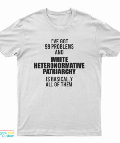 I've Got 99 Problems And White Heteronormative Patriarchy Is Basically All Of Them T-Shirt