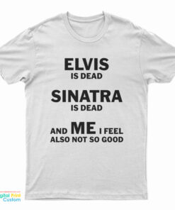Elvis Is Dead Sinatra Is Dead And Me I Feel Also Not So Good T-Shirt