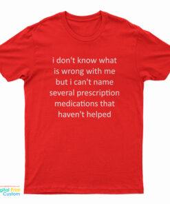 I Don't Know What Is Wrong With Me But I Can't Name Several Prescription Medications That Haven't Helped T-Shirt