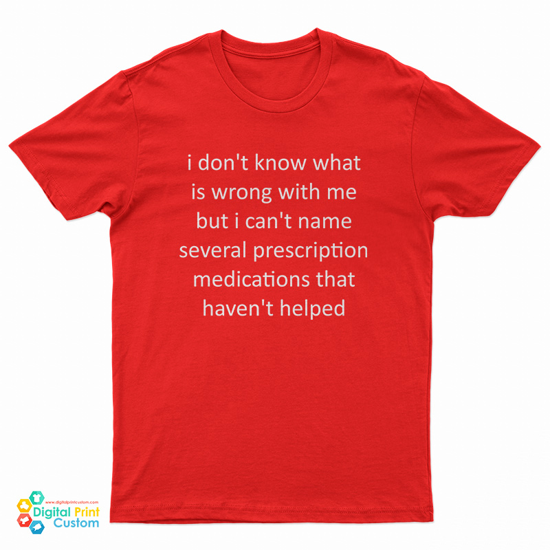 I Don't Know What Is Wrong With Me But I Can't Name Several Prescription Medications That Haven't Helped T-Shirt