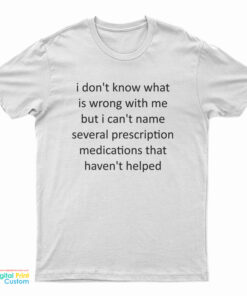 I Don't Know What Is Wrong With Me But I Can't Name Several Prescription Medications That Haven't Helped T-Shirt