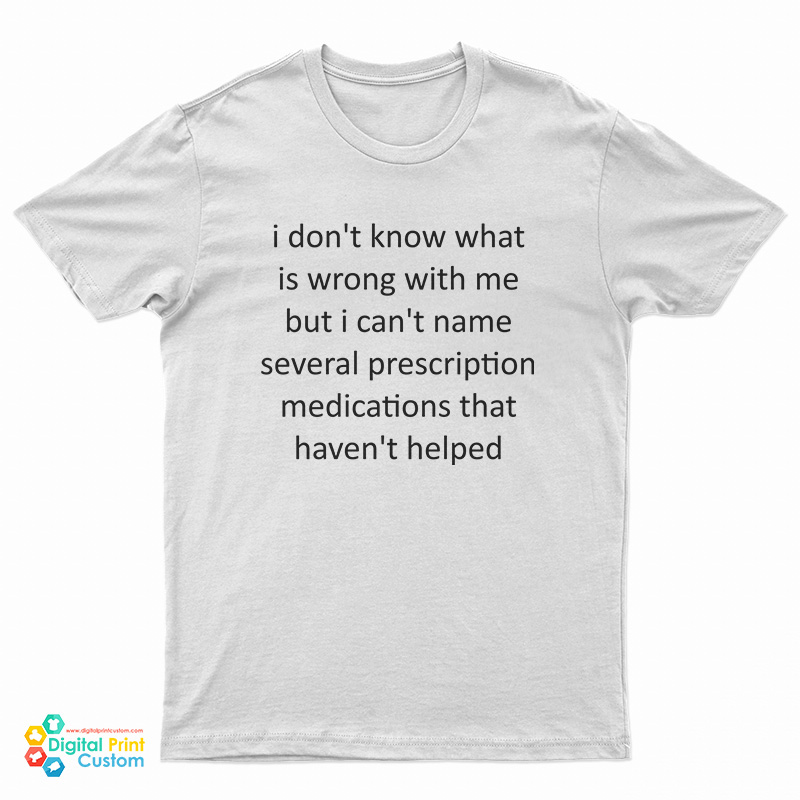 I Don't Know What Is Wrong With Me But I Can't Name Several Prescription Medications That Haven't Helped T-Shirt