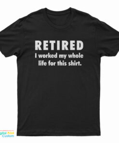 Retired I Worked My Whole Life For This Shirt T-Shirt