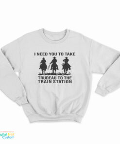 I Need You To Take Trudeau To The Train Station Sweatshirt