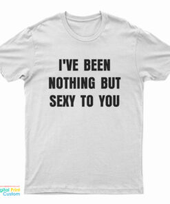 I've Been Nothing But Sexy To You T-Shirt