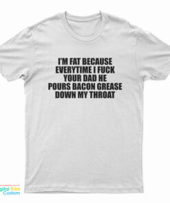 I'm Fat Because Everytime I Fuck Your Dad He Pours Bacon Grease Down My Throat T-Shirt