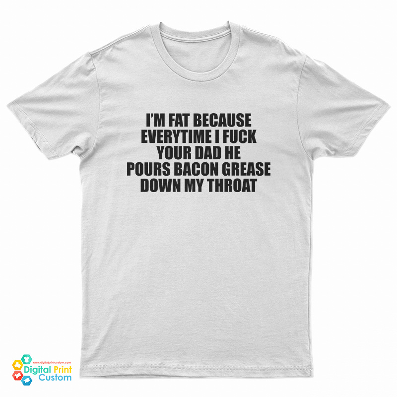 I'm Fat Because Everytime I Fuck Your Dad He Pours Bacon Grease Down My Throat T-Shirt