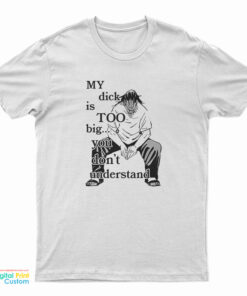 My Dick Is Too Big You Don't Understand T-Shirt
