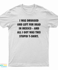 I Was Drugged And Left For Dead In Mexico And All I Got Was This Stupid T- Shirt